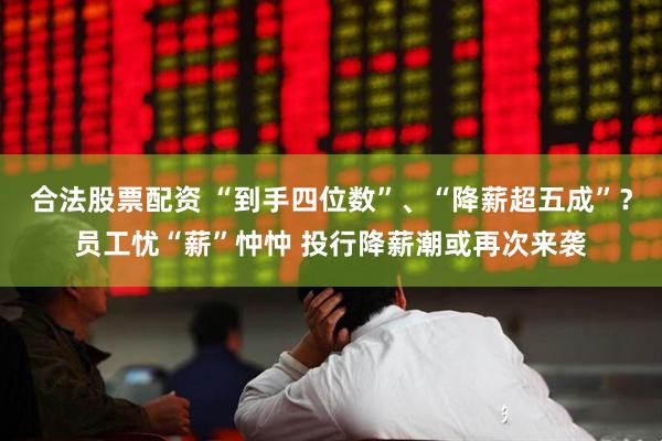 合法股票配资 “到手四位数”、“降薪超五成”？员工忧“薪”忡忡 投行降薪潮或再次来袭