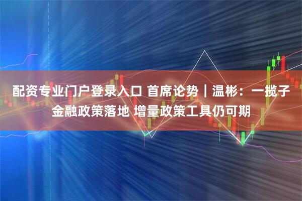 配资专业门户登录入口 首席论势｜温彬：一揽子金融政策落地 增量政策工具仍可期