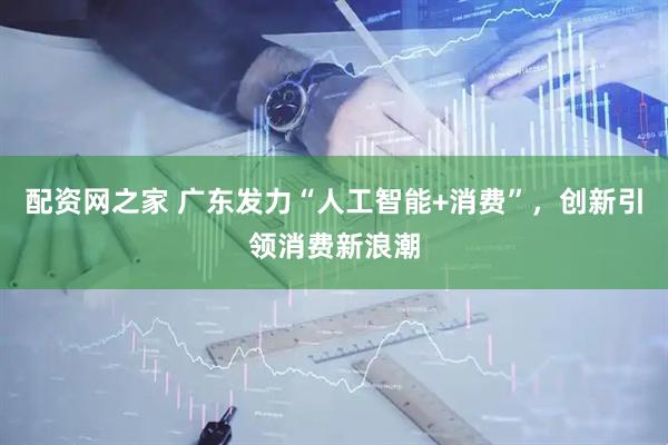 配资网之家 广东发力“人工智能+消费”，创新引领消费新浪潮
