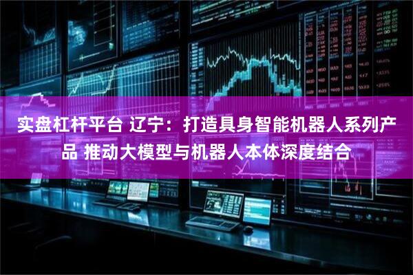 实盘杠杆平台 辽宁：打造具身智能机器人系列产品 推动大模型与机器人本体深度结合