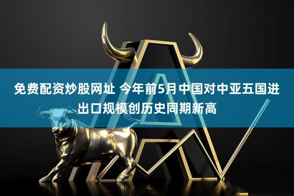 免费配资炒股网址 今年前5月中国对中亚五国进出口规模创历史同期新高