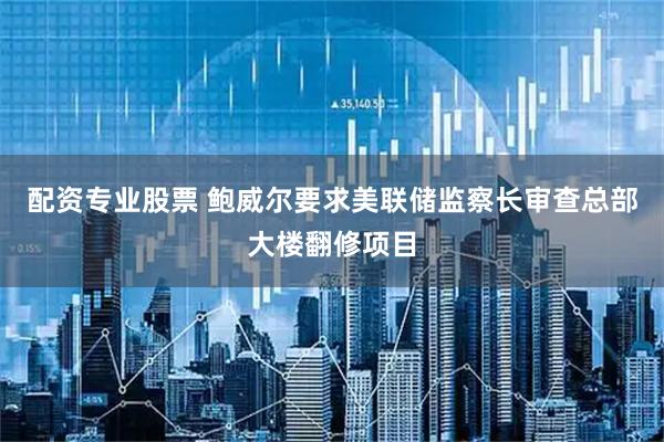 配资专业股票 鲍威尔要求美联储监察长审查总部大楼翻修项目