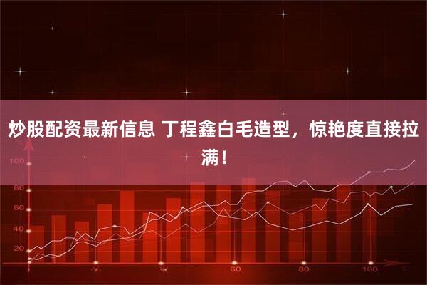 炒股配资最新信息 丁程鑫白毛造型，惊艳度直接拉满！