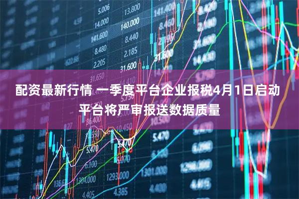 配资最新行情 一季度平台企业报税4月1日启动 平台将严审报送数据质量