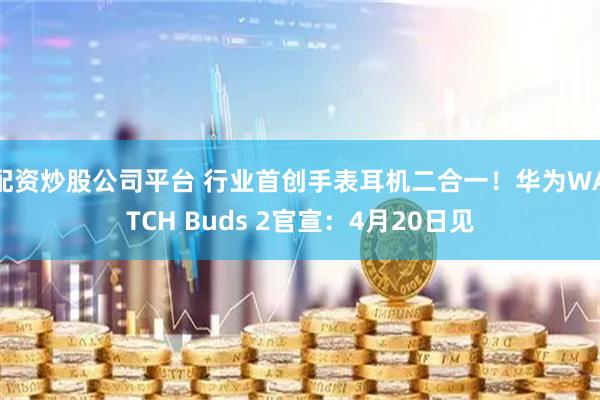 配资炒股公司平台 行业首创手表耳机二合一！华为WATCH Buds 2官宣：4月20日见