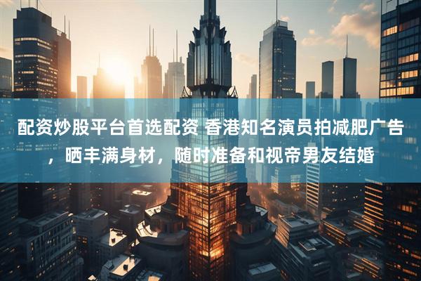 配资炒股平台首选配资 香港知名演员拍减肥广告，晒丰满身材，随时准备和视帝男友结婚