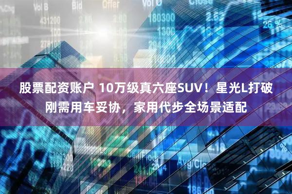 股票配资账户 10万级真六座SUV！星光L打破刚需用车妥协，家用代步全场景适配