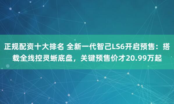 正规配资十大排名 全新一代智己LS6开启预售：搭载全线控灵蜥底盘，关键预售价才20.99万起
