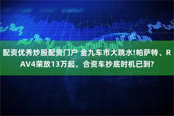 配资优秀炒股配资门户 金九车市大跳水!帕萨特、RAV4荣放13万起，合资车抄底时机已到?