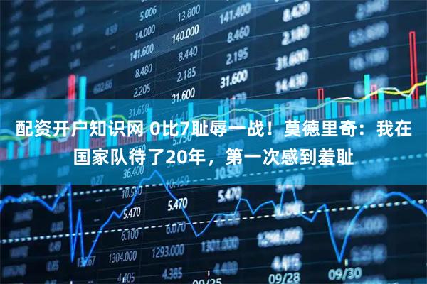 配资开户知识网 0比7耻辱一战！莫德里奇：我在国家队待了20年，第一次感到羞耻