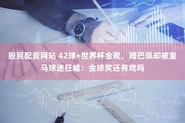 股民配资网站 42球+世界杯金靴，姆巴佩却被皇马球迷狂嘘：金球奖还有戏吗